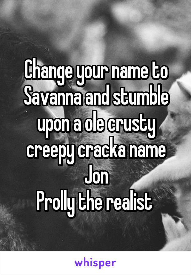 Change your name to Savanna and stumble upon a ole crusty creepy cracka name Jon
Prolly the realist 