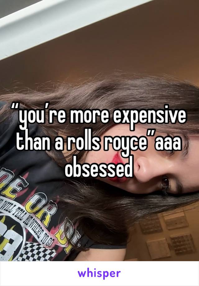 “you’re more expensive than a rolls royce”aaa obsessed 