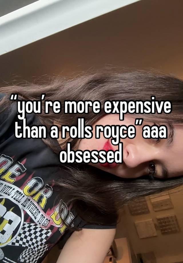 “you’re more expensive than a rolls royce”aaa obsessed 