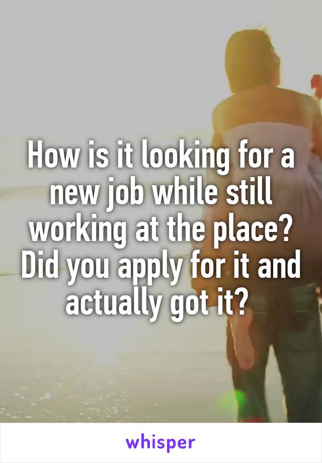 How is it looking for a new job while still working at the place? Did you apply for it and actually got it? 