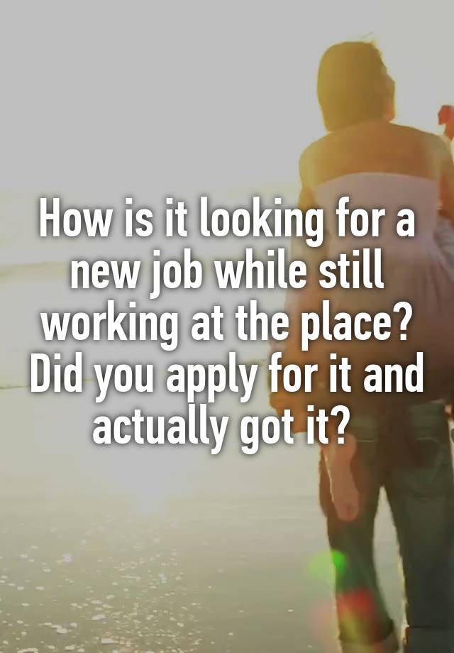 How is it looking for a new job while still working at the place? Did you apply for it and actually got it? 