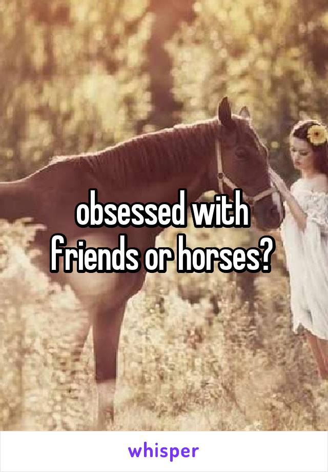 obsessed with 
friends or horses? 