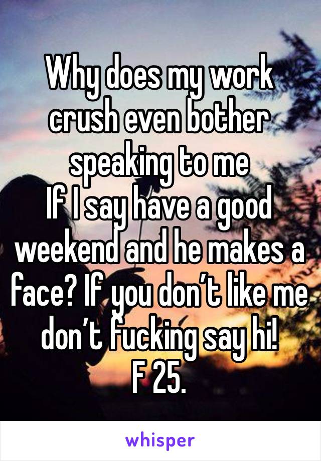 Why does my work crush even bother speaking to me
If I say have a good weekend and he makes a face? If you don’t like me don’t fucking say hi! 
F 25. 