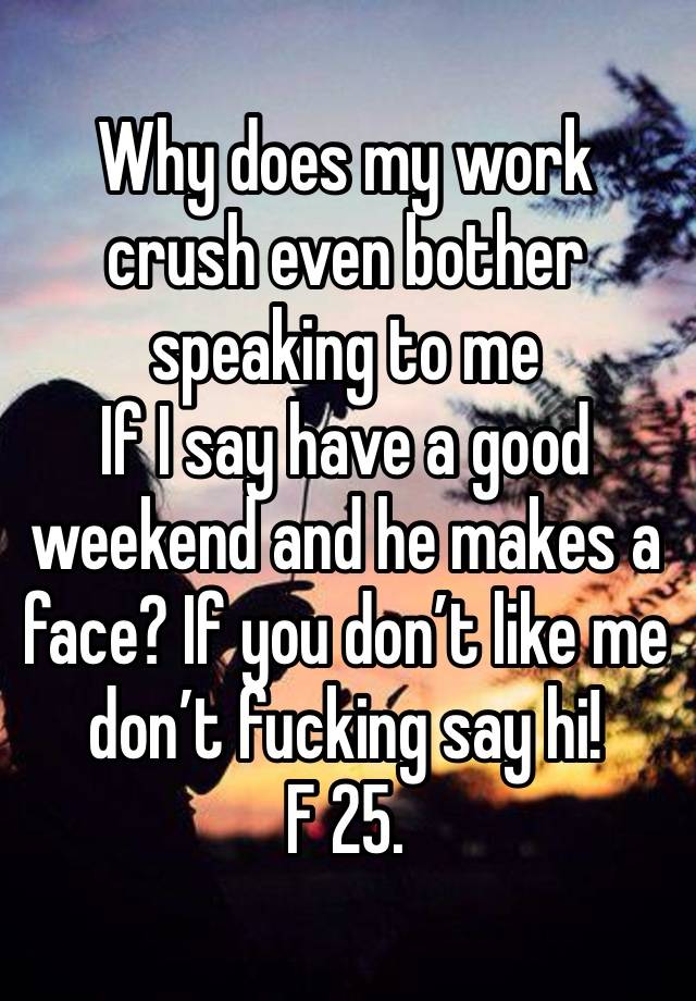 Why does my work crush even bother speaking to me
If I say have a good weekend and he makes a face? If you don’t like me don’t fucking say hi! 
F 25. 