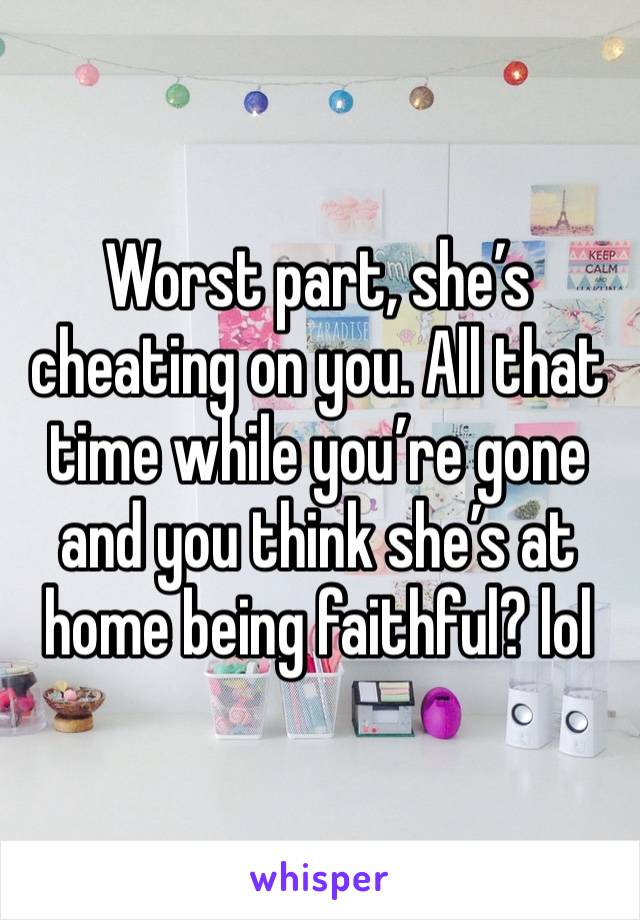 Worst part, she’s cheating on you. All that time while you’re gone and you think she’s at home being faithful? lol