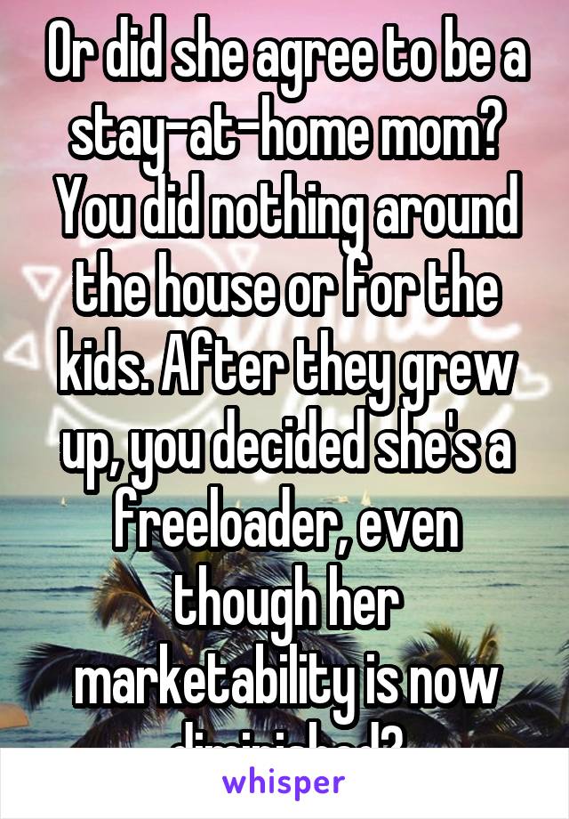 Or did she agree to be a stay-at-home mom? You did nothing around the house or for the kids. After they grew up, you decided she's a freeloader, even though her marketability is now diminished?