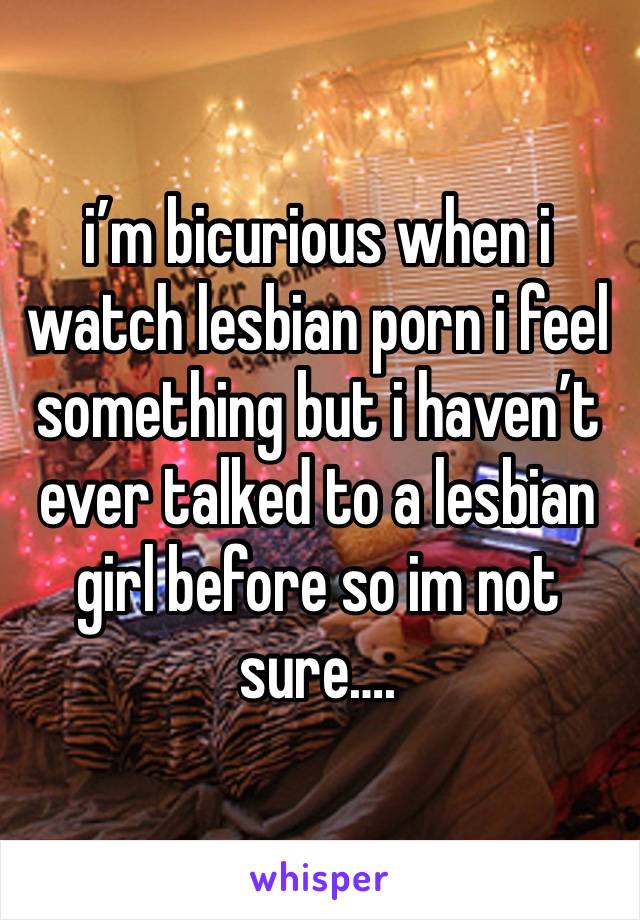 i’m bicurious when i watch lesbian porn i feel something but i haven’t ever talked to a lesbian girl before so im not sure….