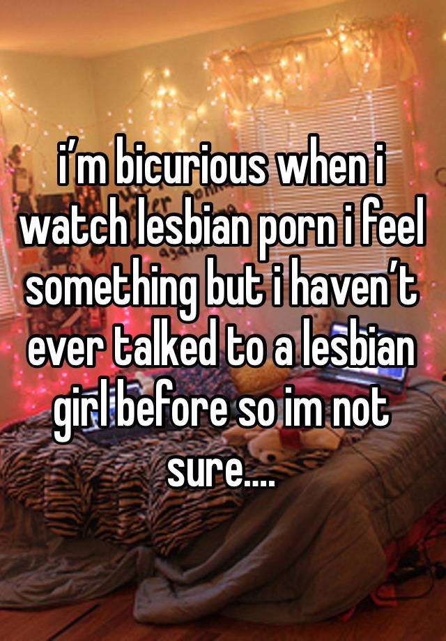 i’m bicurious when i watch lesbian porn i feel something but i haven’t ever talked to a lesbian girl before so im not sure….