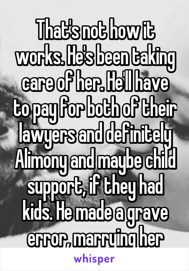 That's not how it works. He's been taking care of her. He'll have to pay for both of their lawyers and definitely Alimony and maybe child support, if they had kids. He made a grave error, marrying her