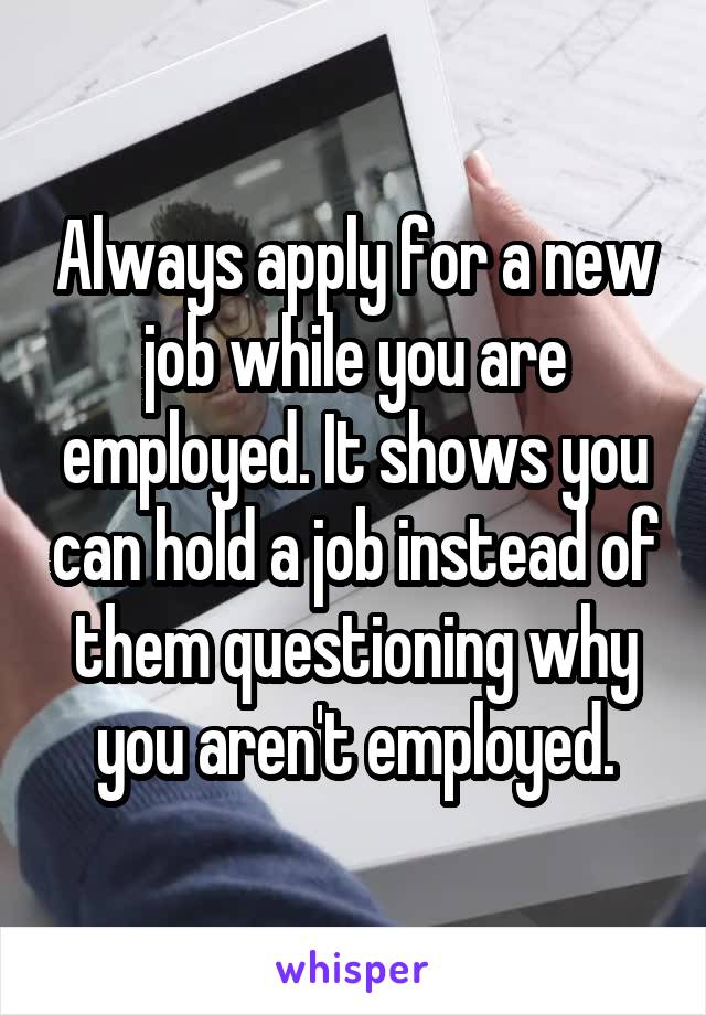 Always apply for a new job while you are employed. It shows you can hold a job instead of them questioning why you aren't employed.