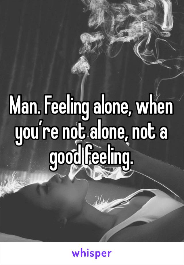 Man. Feeling alone, when you’re not alone, not a good feeling. 