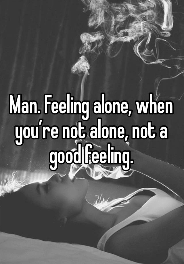 Man. Feeling alone, when you’re not alone, not a good feeling. 