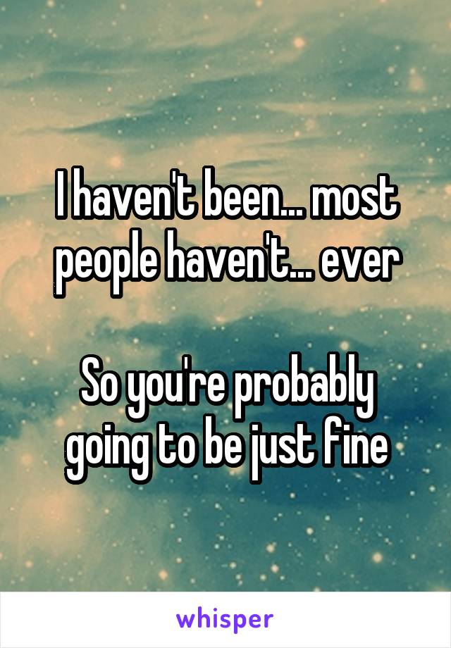 I haven't been... most people haven't... ever

So you're probably going to be just fine