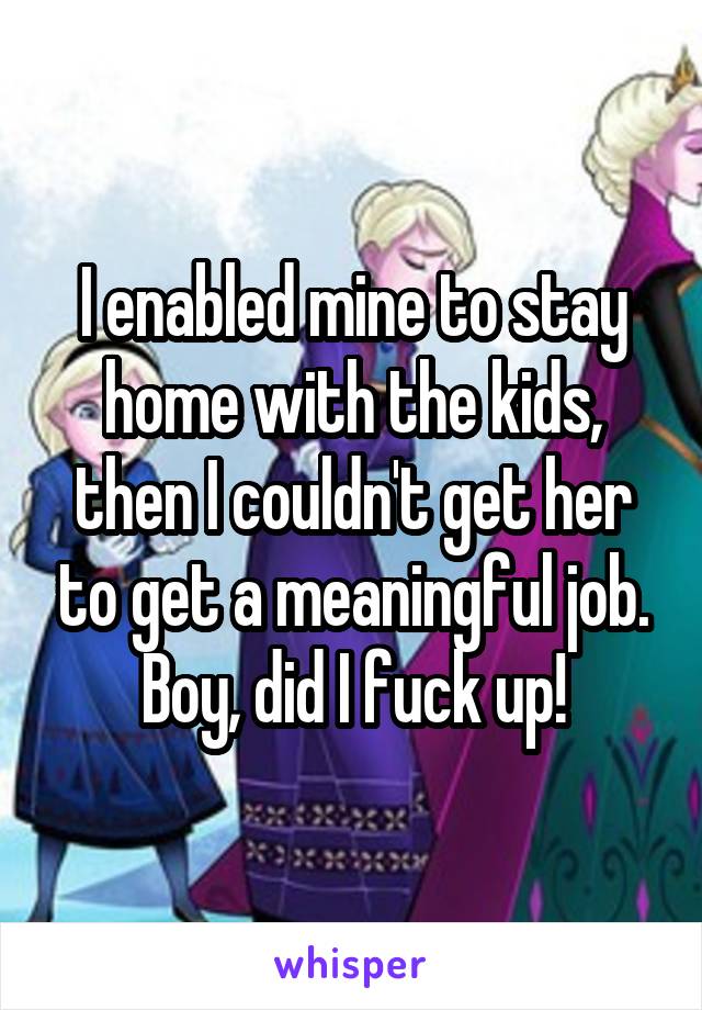 I enabled mine to stay home with the kids, then I couldn't get her to get a meaningful job.
Boy, did I fuck up!