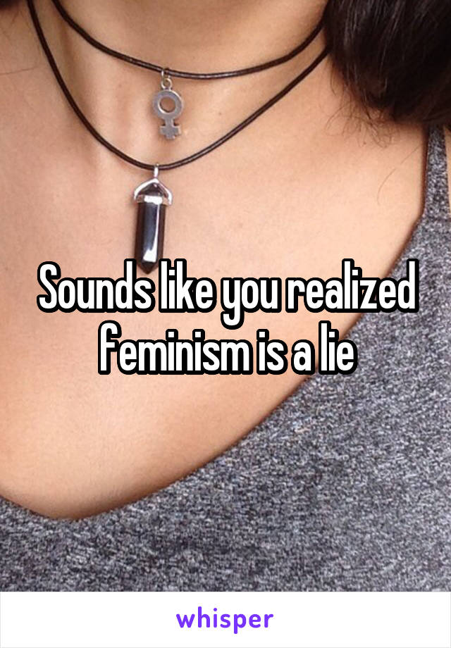 Sounds like you realized feminism is a lie