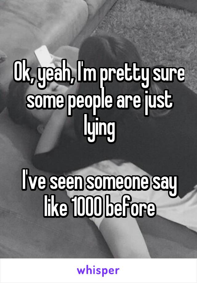 Ok, yeah, I'm pretty sure some people are just lying

I've seen someone say like 1000 before