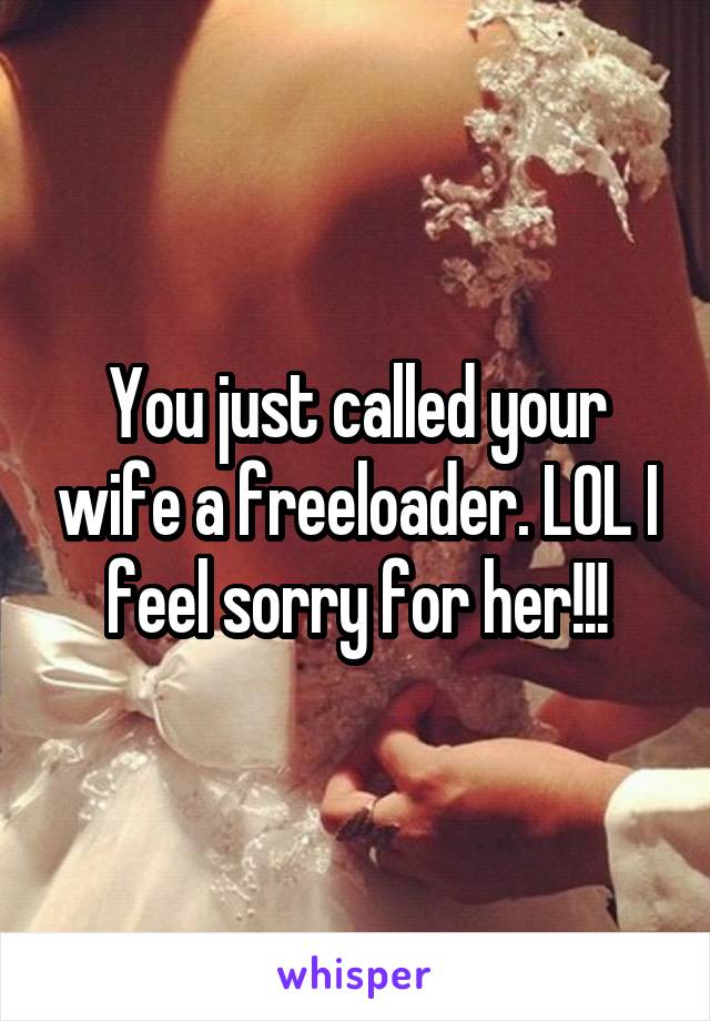 You just called your wife a freeloader. LOL I feel sorry for her!!!