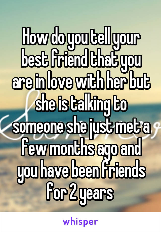 How do you tell your best friend that you are in love with her but she is talking to someone she just met a few months ago and you have been friends for 2 years 