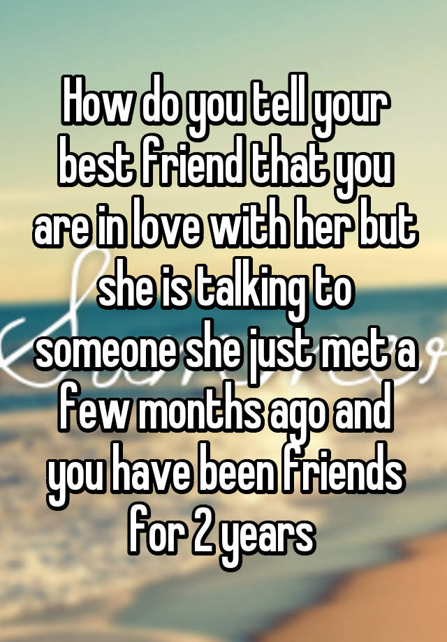 How do you tell your best friend that you are in love with her but she is talking to someone she just met a few months ago and you have been friends for 2 years 