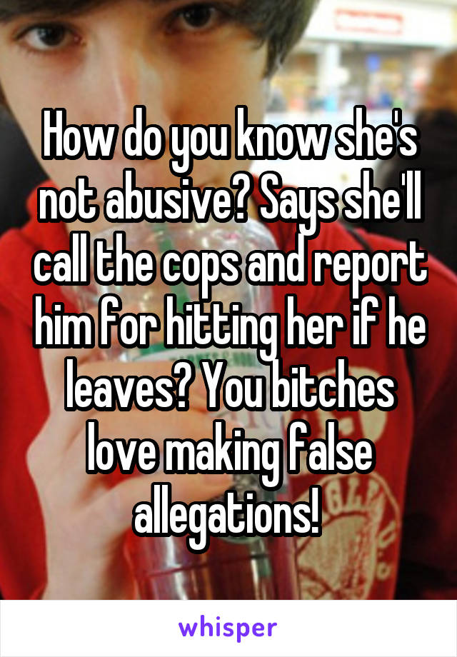 How do you know she's not abusive? Says she'll call the cops and report him for hitting her if he leaves? You bitches love making false allegations! 