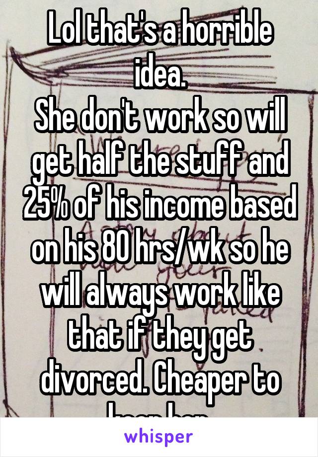 Lol that's a horrible idea.
She don't work so will get half the stuff and 25% of his income based on his 80 hrs/wk so he will always work like that if they get divorced. Cheaper to keep her.