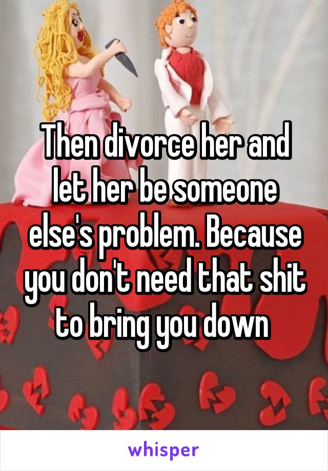 Then divorce her and let her be someone else's problem. Because you don't need that shit to bring you down 