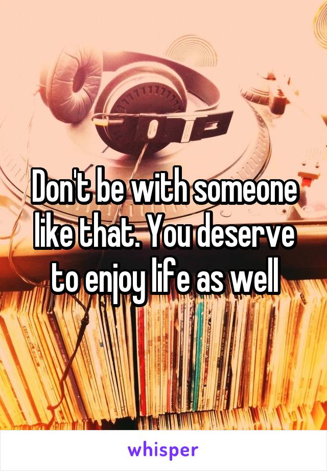 Don't be with someone like that. You deserve to enjoy life as well