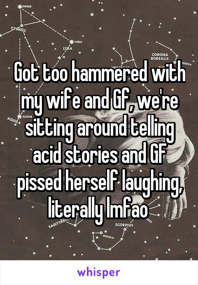 Got too hammered with my wife and Gf, we're sitting around telling acid stories and GF pissed herself laughing, literally lmfao 