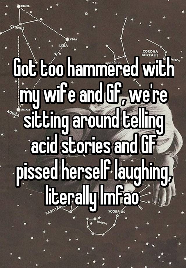 Got too hammered with my wife and Gf, we're sitting around telling acid stories and GF pissed herself laughing, literally lmfao 