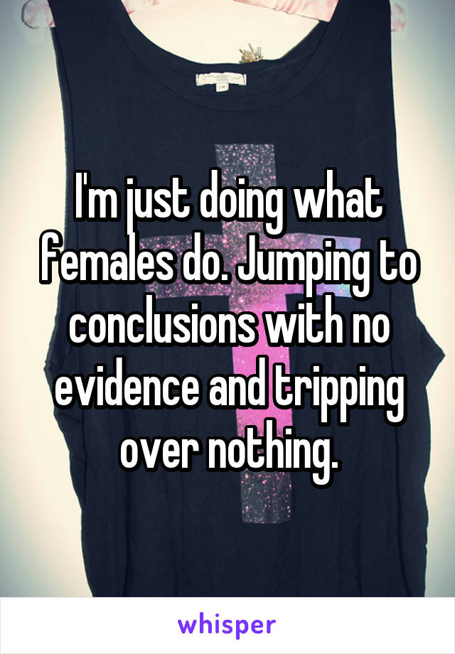 I'm just doing what females do. Jumping to conclusions with no evidence and tripping over nothing.