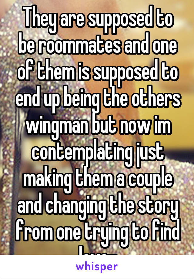 They are supposed to be roommates and one of them is supposed to end up being the others wingman but now im contemplating just making them a couple and changing the story from one trying to find love-