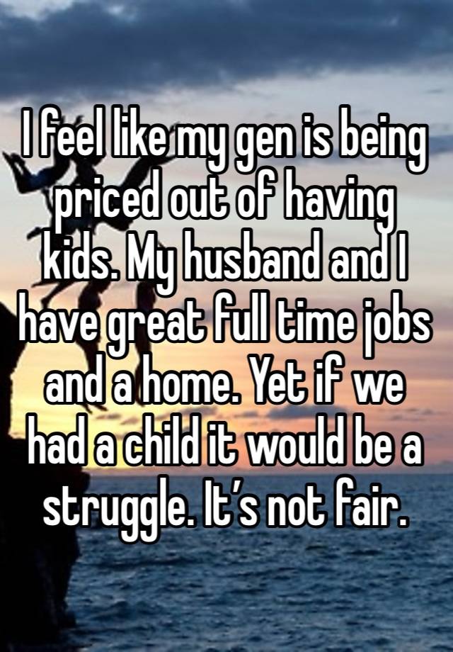 I feel like my gen is being priced out of having kids. My husband and I have great full time jobs and a home. Yet if we had a child it would be a struggle. It’s not fair. 