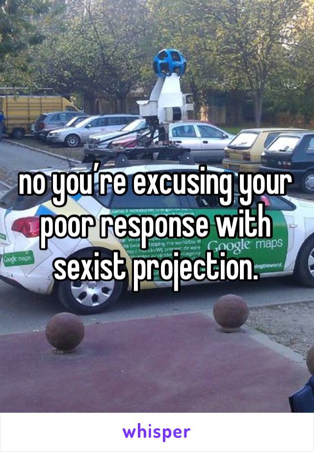 no you’re excusing your poor response with sexist projection.