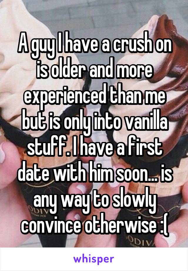 A guy I have a crush on is older and more experienced than me but is only into vanilla stuff. I have a first date with him soon... is any way to slowly convince otherwise :(