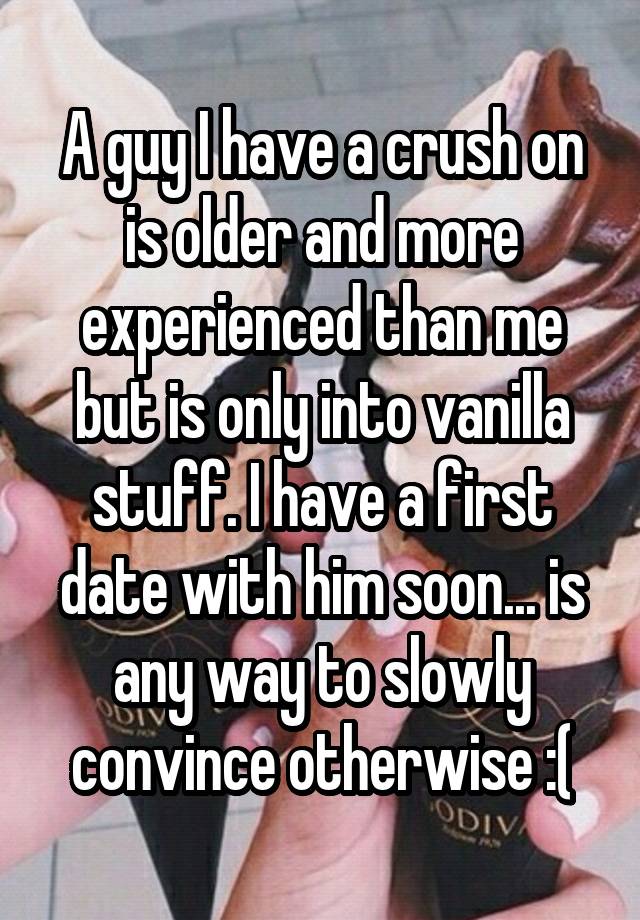 A guy I have a crush on is older and more experienced than me but is only into vanilla stuff. I have a first date with him soon... is any way to slowly convince otherwise :(