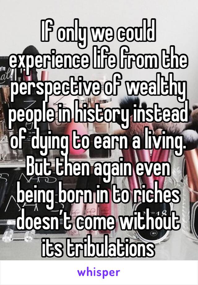 If only we could experience life from the perspective of wealthy  people in history instead of dying to earn a living. But then again even being born in to riches doesn’t come without its tribulations