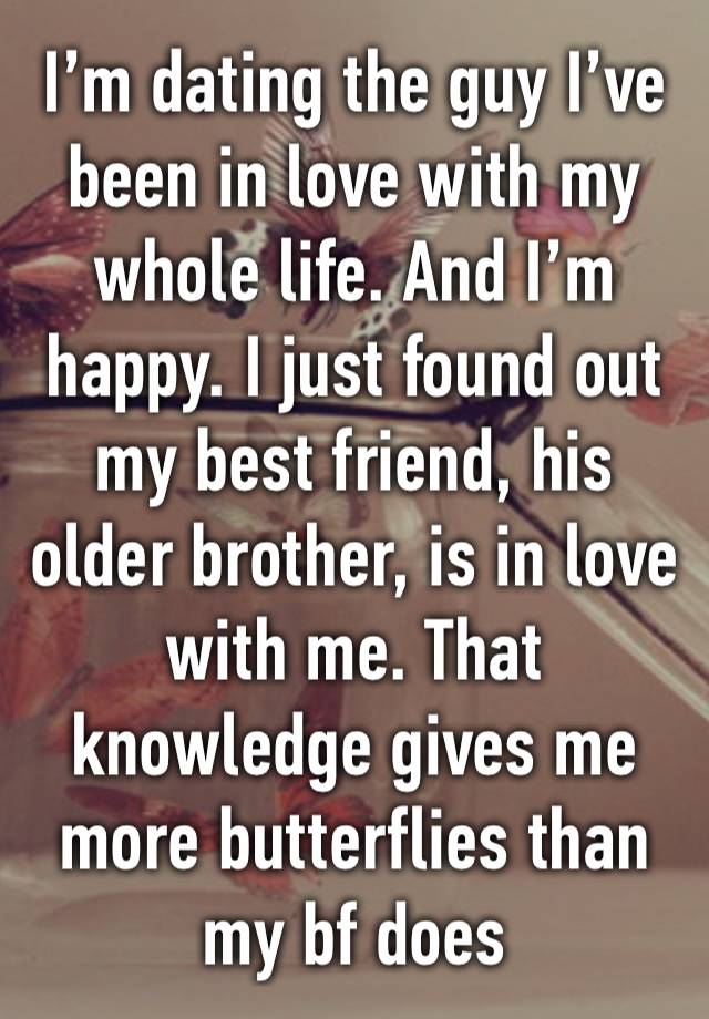 I’m dating the guy I’ve been in love with my whole life. And I’m happy. I just found out my best friend, his older brother, is in love with me. That knowledge gives me more butterflies than my bf does