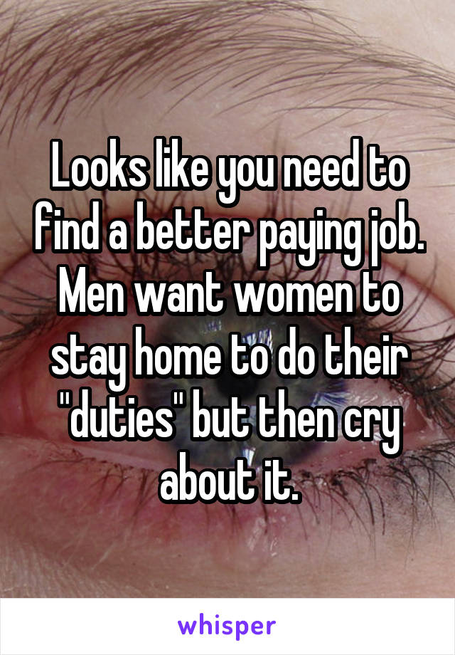 Looks like you need to find a better paying job. Men want women to stay home to do their "duties" but then cry about it.