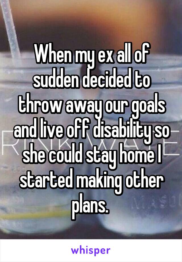 When my ex all of sudden decided to throw away our goals and live off disability so she could stay home I started making other plans. 