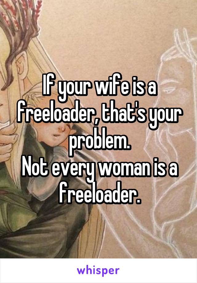 If your wife is a freeloader, that's your problem.
Not every woman is a freeloader.