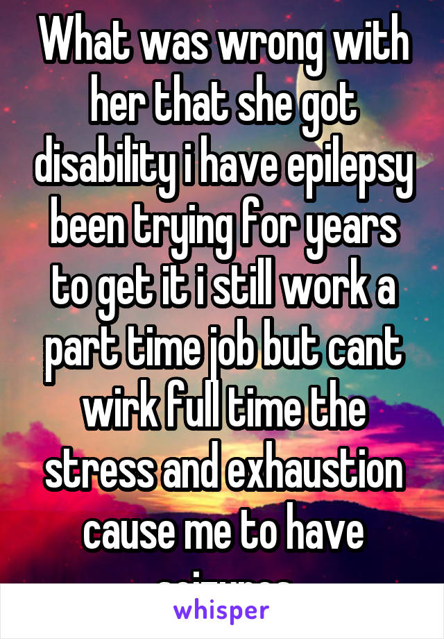 What was wrong with her that she got disability i have epilepsy been trying for years to get it i still work a part time job but cant wirk full time the stress and exhaustion cause me to have seizures