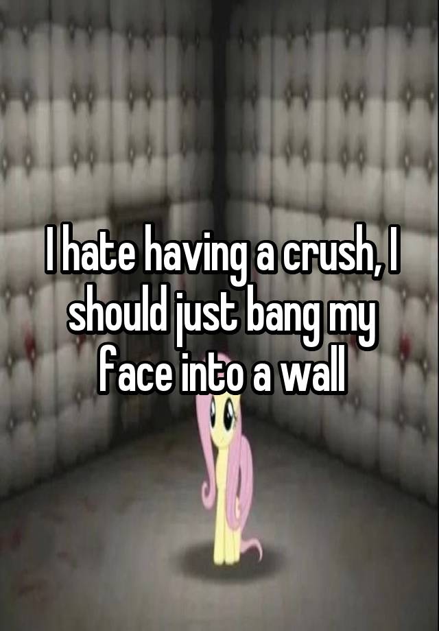 I hate having a crush, I should just bang my face into a wall