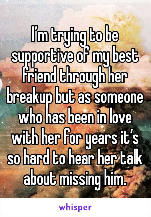 I’m trying to be supportive of my best friend through her breakup but as someone who has been in love with her for years it’s so hard to hear her talk about missing him.