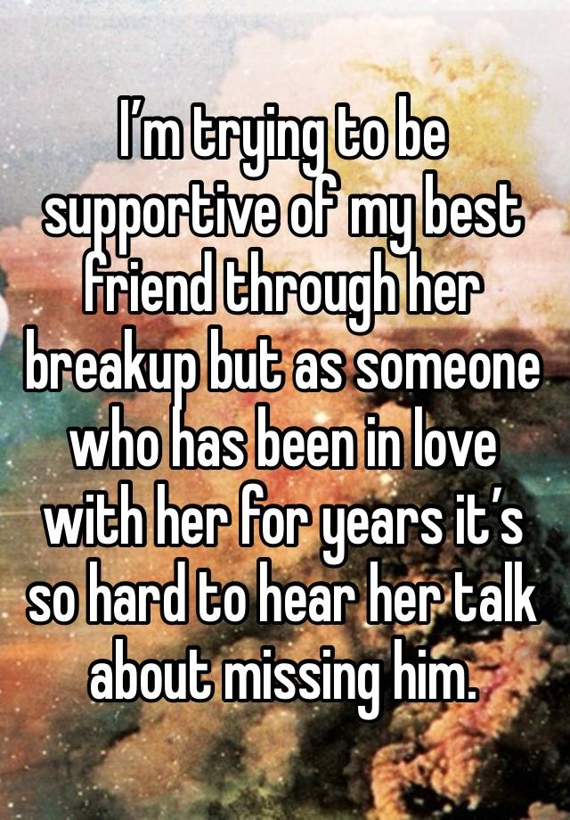 I’m trying to be supportive of my best friend through her breakup but as someone who has been in love with her for years it’s so hard to hear her talk about missing him.