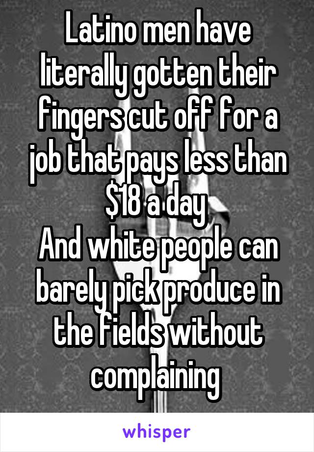 Latino men have literally gotten their fingers cut off for a job that pays less than $18 a day 
And white people can barely pick produce in the fields without complaining 
