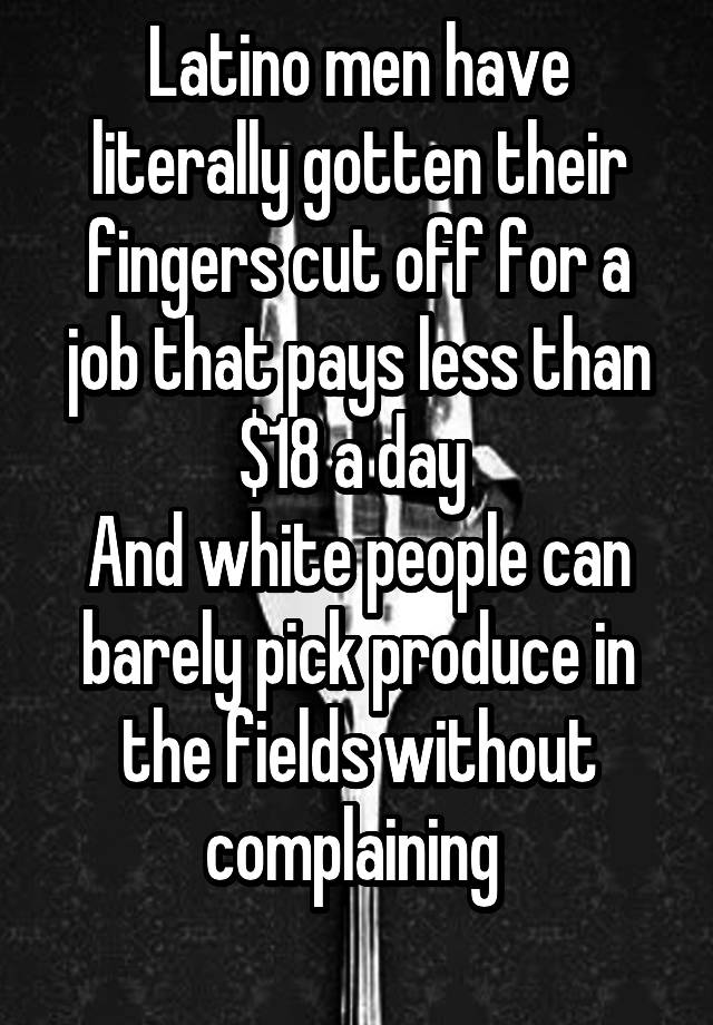 Latino men have literally gotten their fingers cut off for a job that pays less than $18 a day 
And white people can barely pick produce in the fields without complaining 
