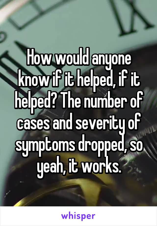 How would anyone know if it helped, if it helped? The number of cases and severity of symptoms dropped, so yeah, it works.