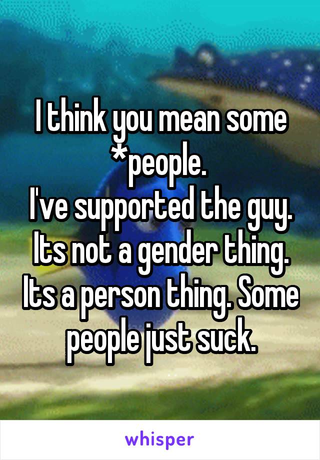 I think you mean some *people. 
I've supported the guy. Its not a gender thing. Its a person thing. Some people just suck.