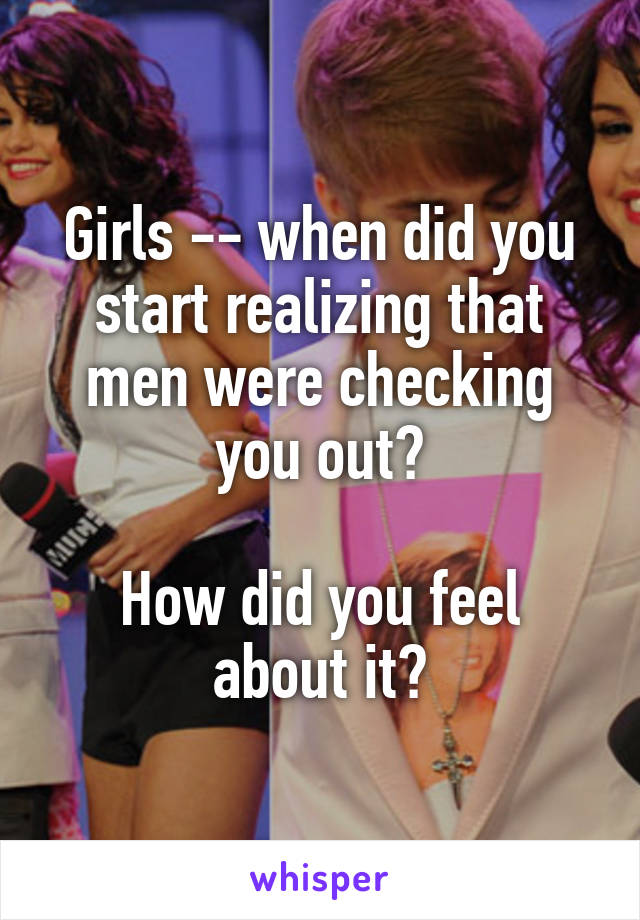 Girls -- when did you start realizing that men were checking you out?

How did you feel about it?