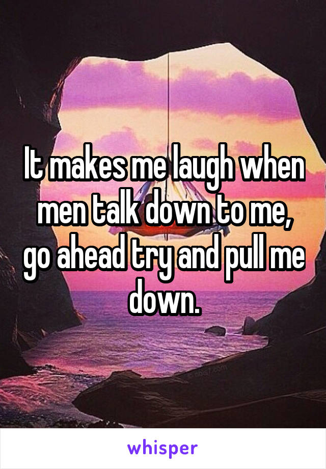 It makes me laugh when men talk down to me, go ahead try and pull me down.